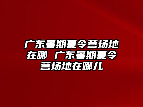 广东暑期夏令营场地在哪 广东暑期夏令营场地在哪儿