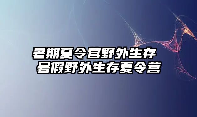 暑期夏令营野外生存 暑假野外生存夏令营