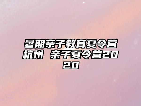 暑期亲子教育夏令营杭州 亲子夏令营2020