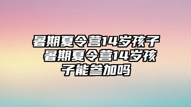 暑期夏令营14岁孩子 暑期夏令营14岁孩子能参加吗