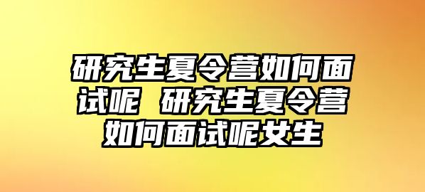 研究生夏令营如何面试呢 研究生夏令营如何面试呢女生