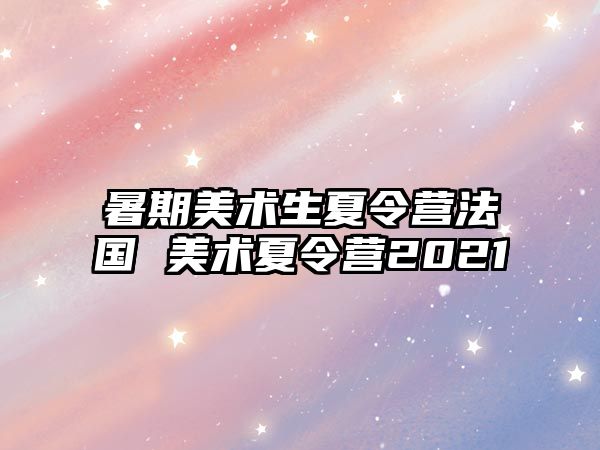 暑期美术生夏令营法国 美术夏令营2021