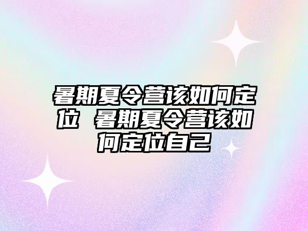 暑期夏令营该如何定位 暑期夏令营该如何定位自己